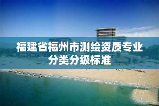 福建省福州市測(cè)繪資質(zhì)專業(yè)分類分級(jí)標(biāo)準(zhǔn)