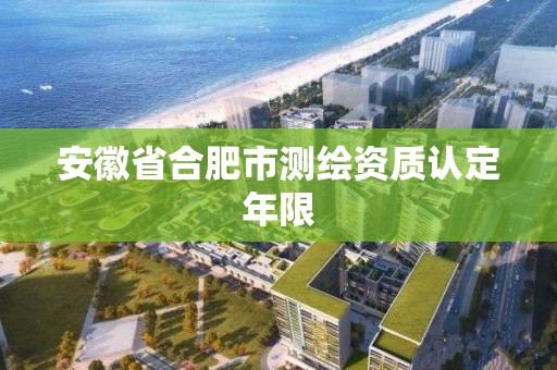 安徽省合肥市測繪資質認定年限