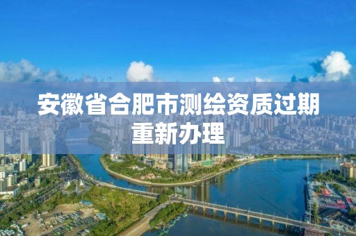 安徽省合肥市測繪資質(zhì)過期重新辦理