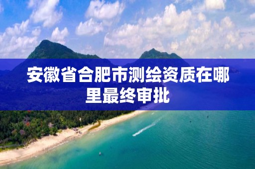 安徽省合肥市測繪資質在哪里最終審批