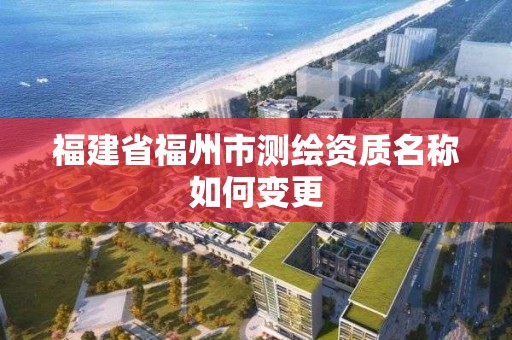 福建省福州市測繪資質名稱如何變更