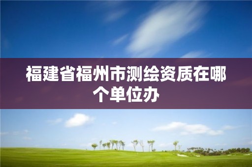 福建省福州市測繪資質在哪個單位辦