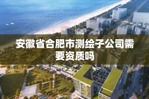 安徽省合肥市測繪子公司需要資質嗎