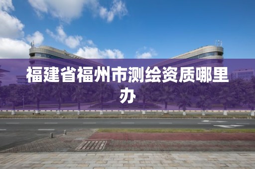 福建省福州市測繪資質哪里辦