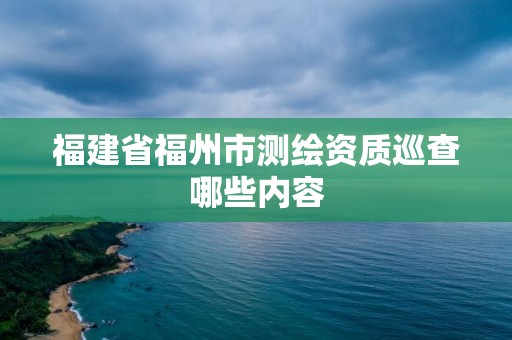 福建省福州市測繪資質巡查哪些內容