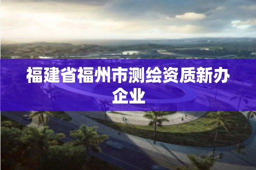 福建省福州市測(cè)繪資質(zhì)新辦企業(yè)