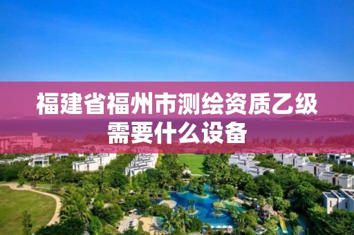 福建省福州市測繪資質乙級需要什么設備