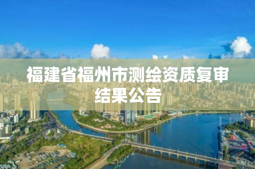 福建省福州市測繪資質(zhì)復(fù)審結(jié)果公告