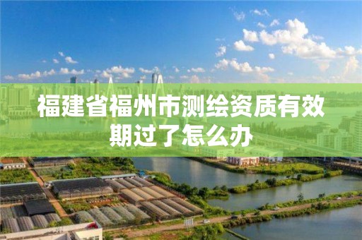 福建省福州市測繪資質有效期過了怎么辦