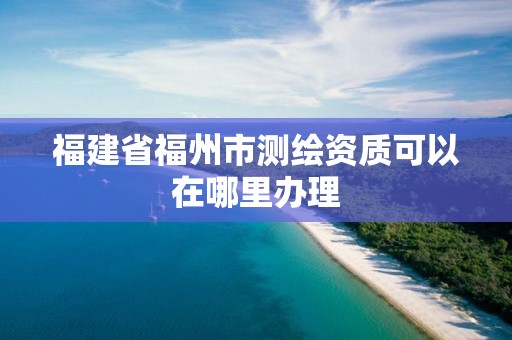 福建省福州市測(cè)繪資質(zhì)可以在哪里辦理