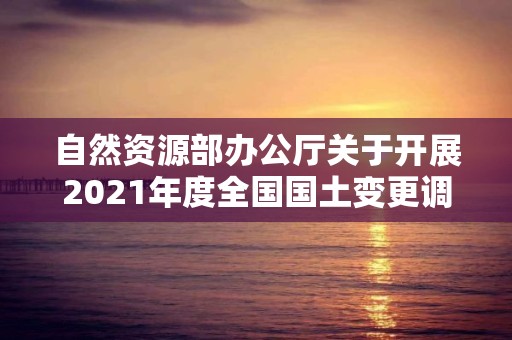 自然資源部辦公廳關(guān)于開(kāi)展2021年度全國(guó)國(guó)土變更調(diào)查工作的通知