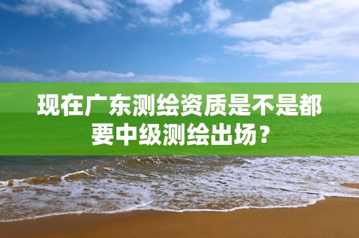 現在廣東測繪資質是不是都要中級測繪出場？