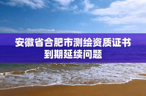 安徽省合肥市測繪資質證書到期延續問題