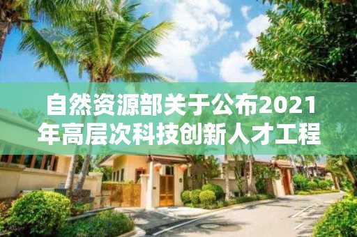 自然資源部關于公布2021年高層次科技創新人才工程入選人才和團隊名單的公告