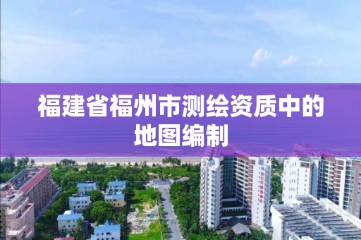 福建省福州市測繪資質中的地圖編制