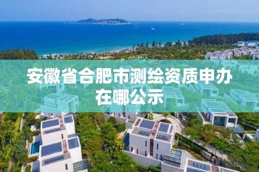 安徽省合肥市測繪資質申辦在哪公示