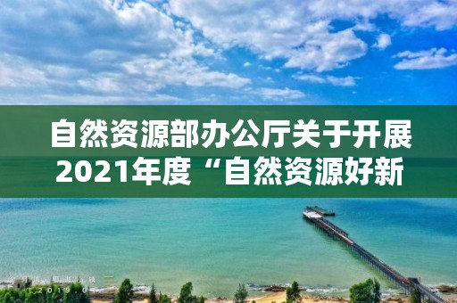 自然資源部辦公廳關于開展2021年度“自然資源好新聞”評選和宣傳工作業績突出的單位和個人通報表揚工作的通知