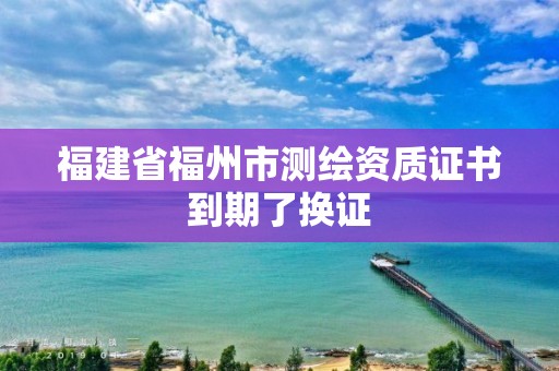 福建省福州市測繪資質證書到期了換證