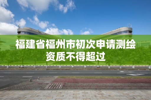 福建省福州市初次申請測繪資質不得超過