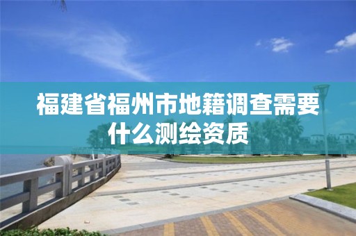 福建省福州市地籍調(diào)查需要什么測繪資質(zhì)