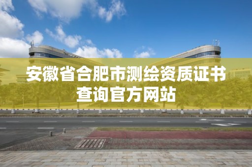 安徽省合肥市測繪資質證書查詢官方網站