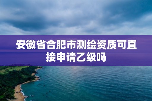 安徽省合肥市測繪資質(zhì)可直接申請乙級嗎