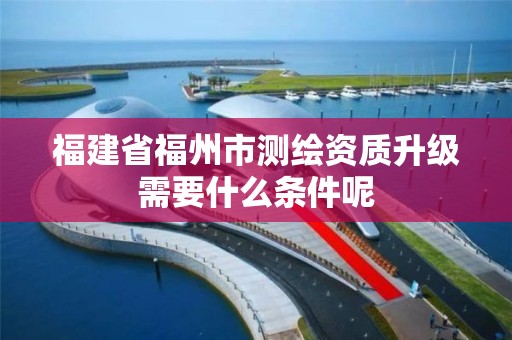 福建省福州市測繪資質升級需要什么條件呢