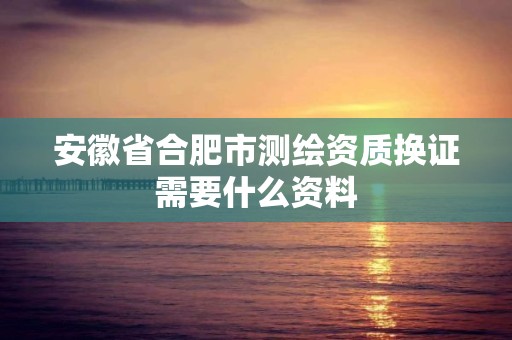 安徽省合肥市測繪資質換證需要什么資料