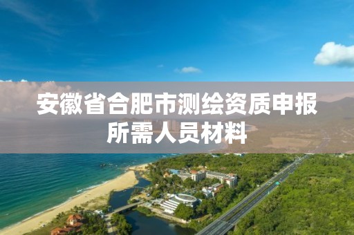 安徽省合肥市測繪資質申報所需人員材料