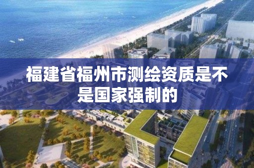 福建省福州市測繪資質是不是國家強制的