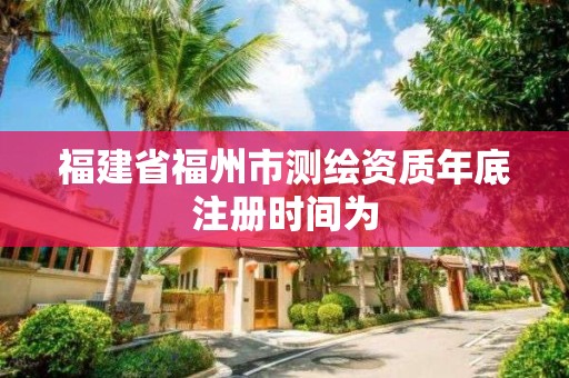 福建省福州市測(cè)繪資質(zhì)年底注冊(cè)時(shí)間為