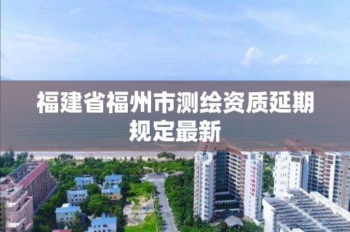 福建省福州市測繪資質延期規定最新