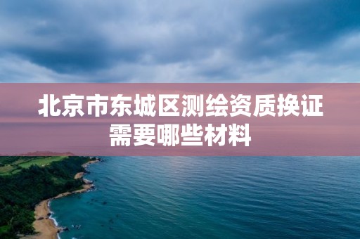 北京市東城區測繪資質換證需要哪些材料