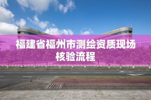 福建省福州市測繪資質現場核驗流程