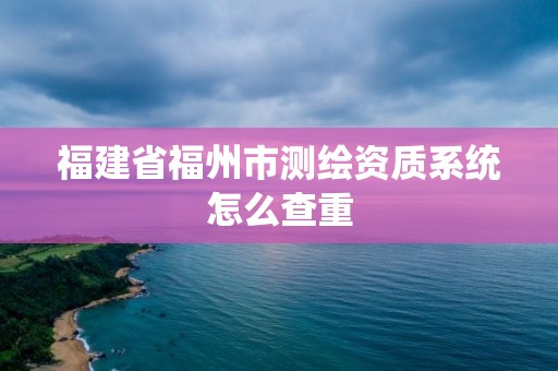 福建省福州市測繪資質(zhì)系統(tǒng)怎么查重