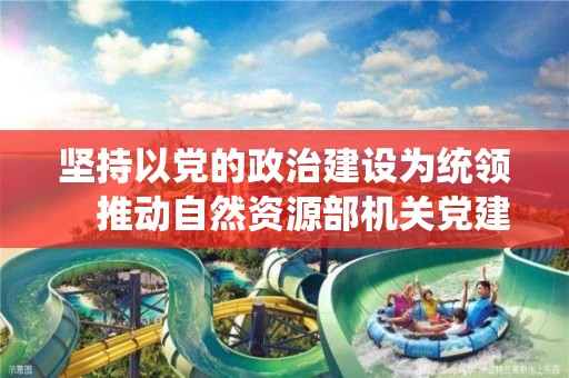 堅持以黨的政治建設為統領　推動自然資源部機關黨建高質量發展