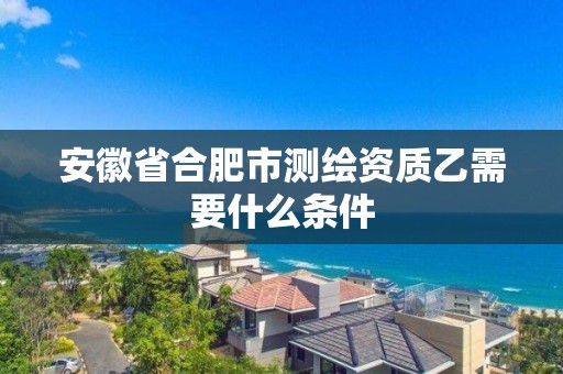 安徽省合肥市測繪資質(zhì)乙需要什么條件