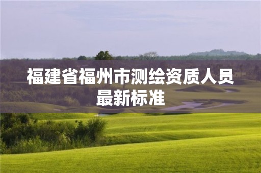 福建省福州市測(cè)繪資質(zhì)人員最新標(biāo)準(zhǔn)