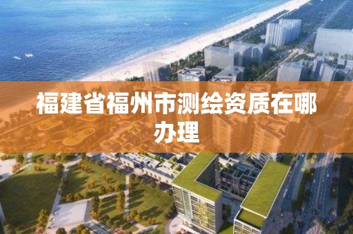 福建省福州市測繪資質在哪辦理