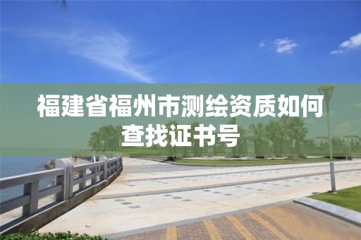 福建省福州市測繪資質(zhì)如何查找證書號(hào)