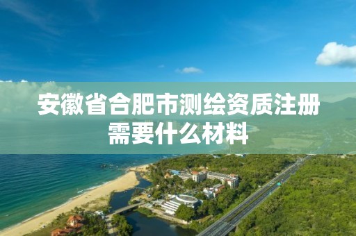 安徽省合肥市測繪資質注冊需要什么材料