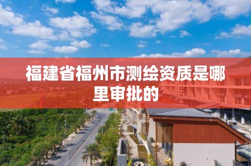 福建省福州市測繪資質是哪里審批的