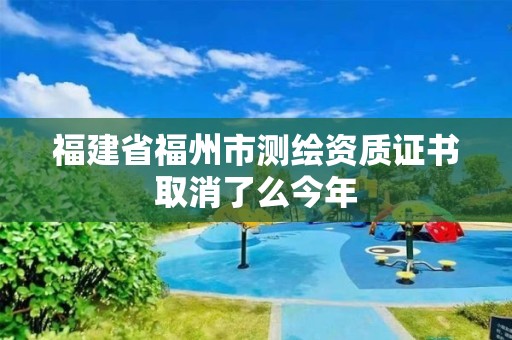 福建省福州市測繪資質(zhì)證書取消了么今年