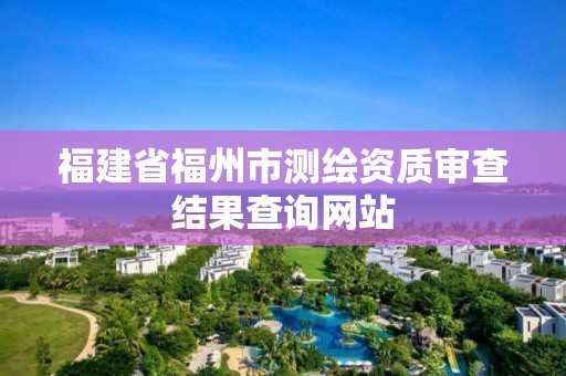 福建省福州市測繪資質(zhì)審查結(jié)果查詢網(wǎng)站