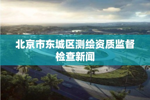 北京市東城區測繪資質監督檢查新聞