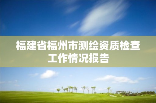 福建省福州市測繪資質檢查工作情況報告