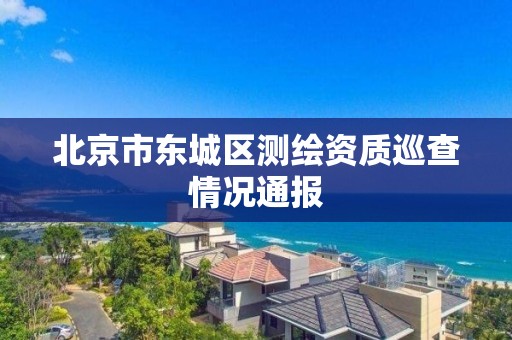 北京市東城區測繪資質巡查情況通報