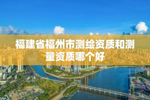 福建省福州市測繪資質和測量資質哪個好