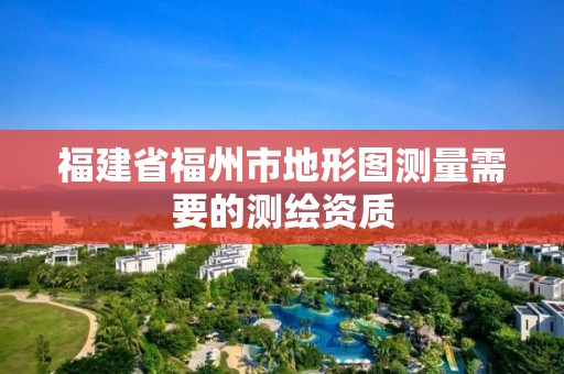 福建省福州市地形圖測量需要的測繪資質