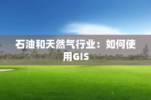 石油和天然氣行業：如何使用GIS